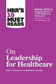 HBR's 10 Must Reads on Leadership for Healthcare (with bonus article by Thomas H. Lee, MD, and Toby